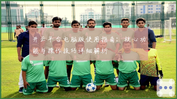 开云平台电脑版使用指南：核心功能与操作技巧详细解析