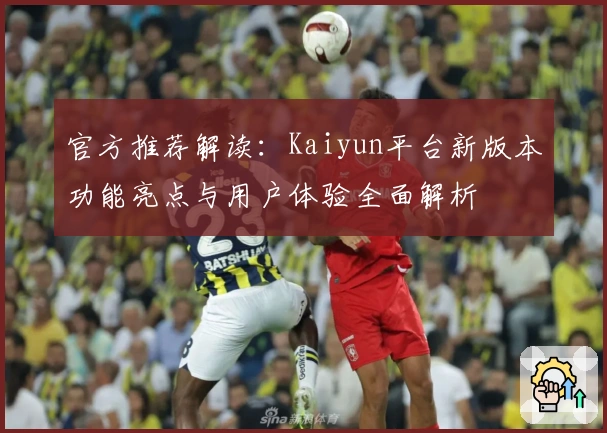 官方推荐解读:Kaiyun平台新版本功能亮点与用户体验全面解析