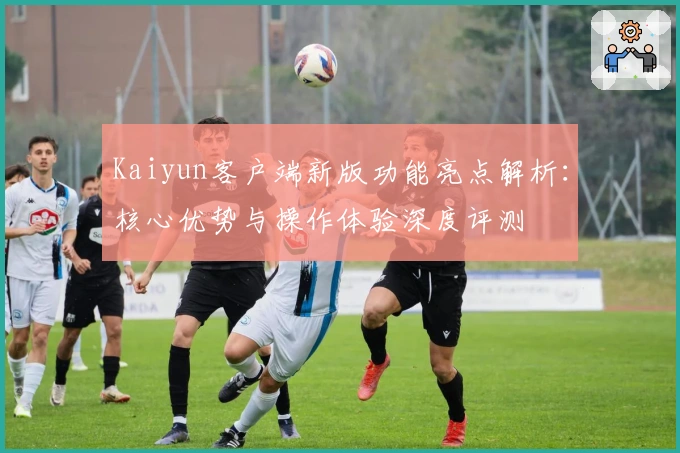 Kaiyun客户端新版功能亮点解析：核心优势与操作体验深度评测