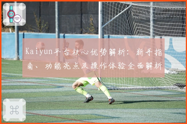 Kaiyun平台核心优势解析:新手指南、功能亮点及操作体验全面解析