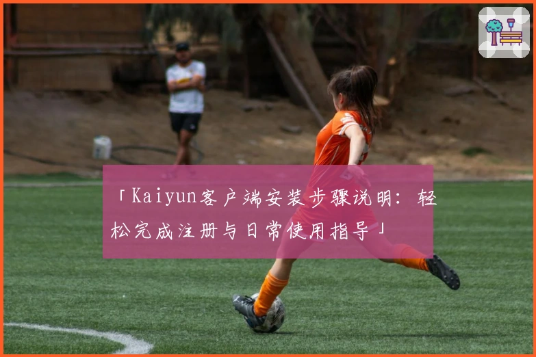 「Kaiyun客户端安装步骤说明：轻松完成注册与日常使用指导」