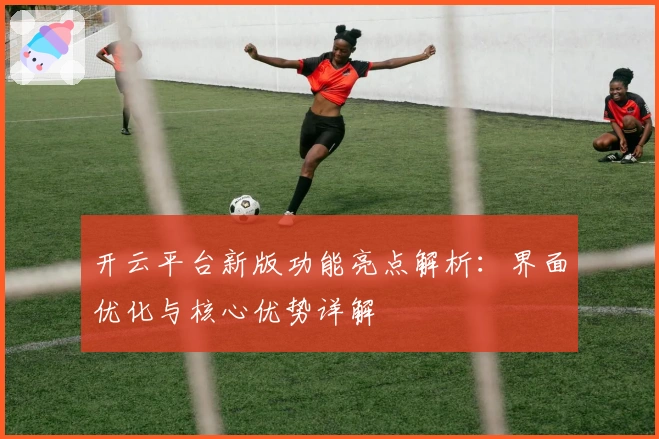 开云平台新版功能亮点解析：界面优化与核心优势详解
