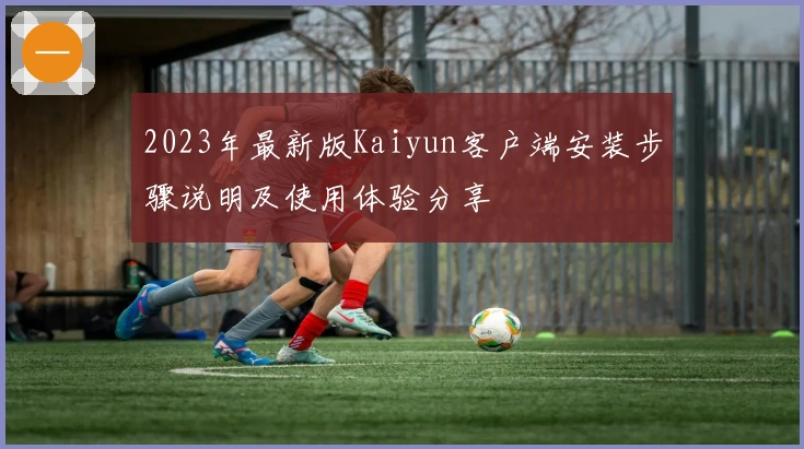 2023年最新版Kaiyun客户端安装步骤说明及使用体验分享